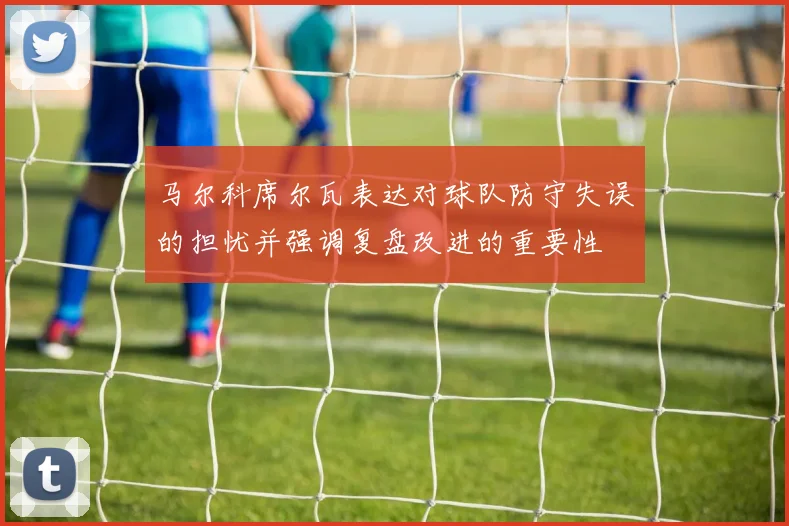 马尔科席尔瓦表达对球队防守失误的担忧并强调复盘改进的重要性