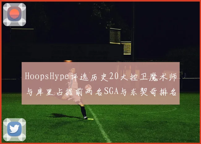 HoopsHype评选历史20大控卫魔术师与库里占据前两名SGA与东契奇排名引热议